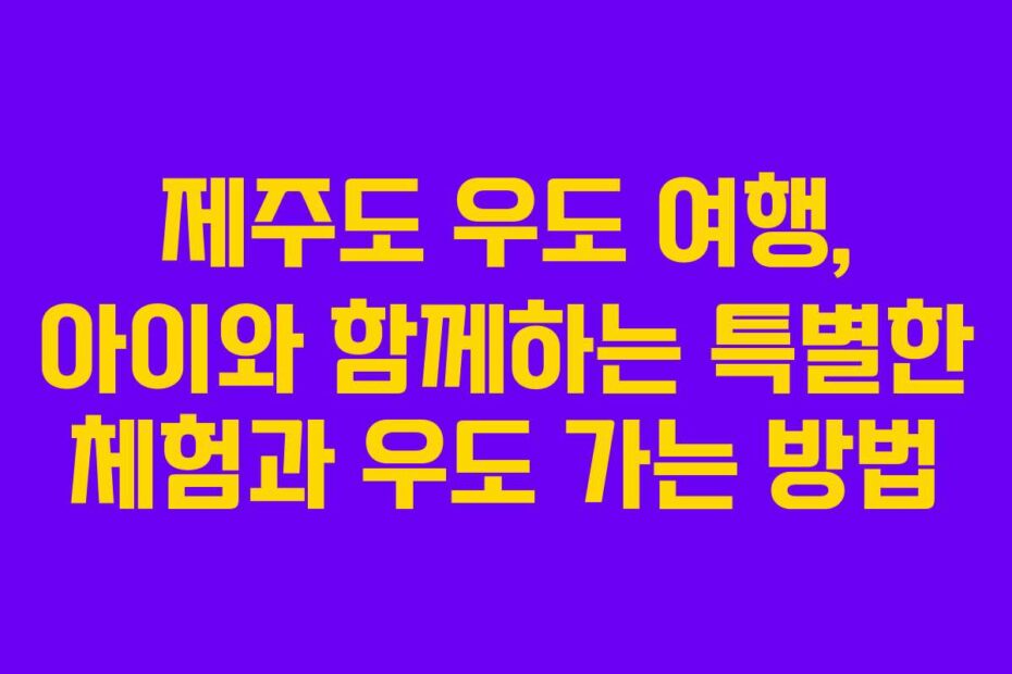제주도 우도 여행, 아이와 함께하는 특별한 체험과 우도 가는 방법