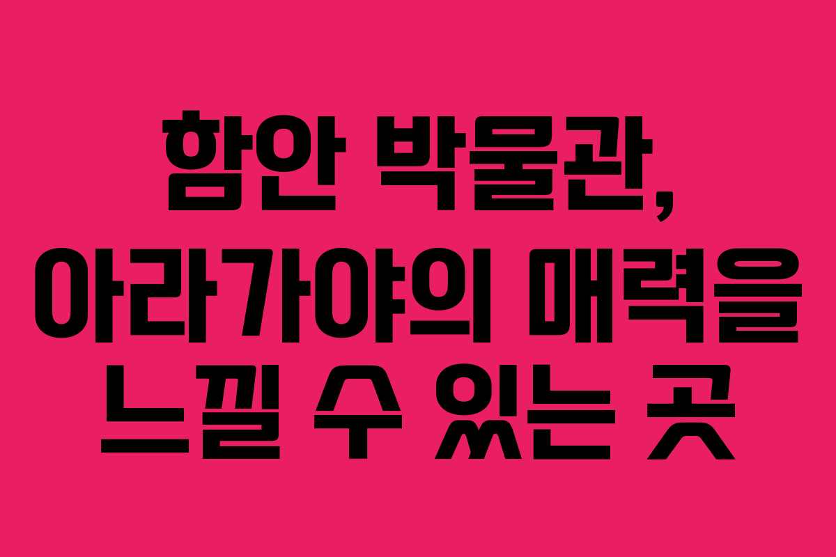 함안 박물관, 아라가야의 매력을 느낄 수 있는 곳
