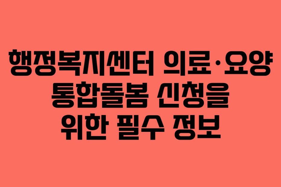 행정복지센터 의료·요양 통합돌봄 신청을 위한 필수 정보