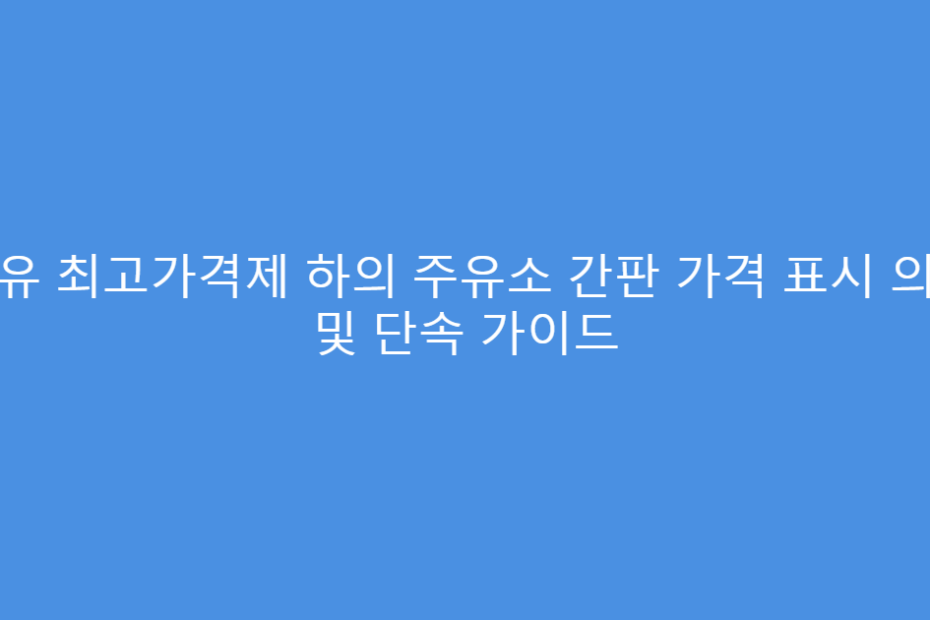 석유 최고가격제 하의 주유소 간판 가격 표시 의무 및 단속 가이드