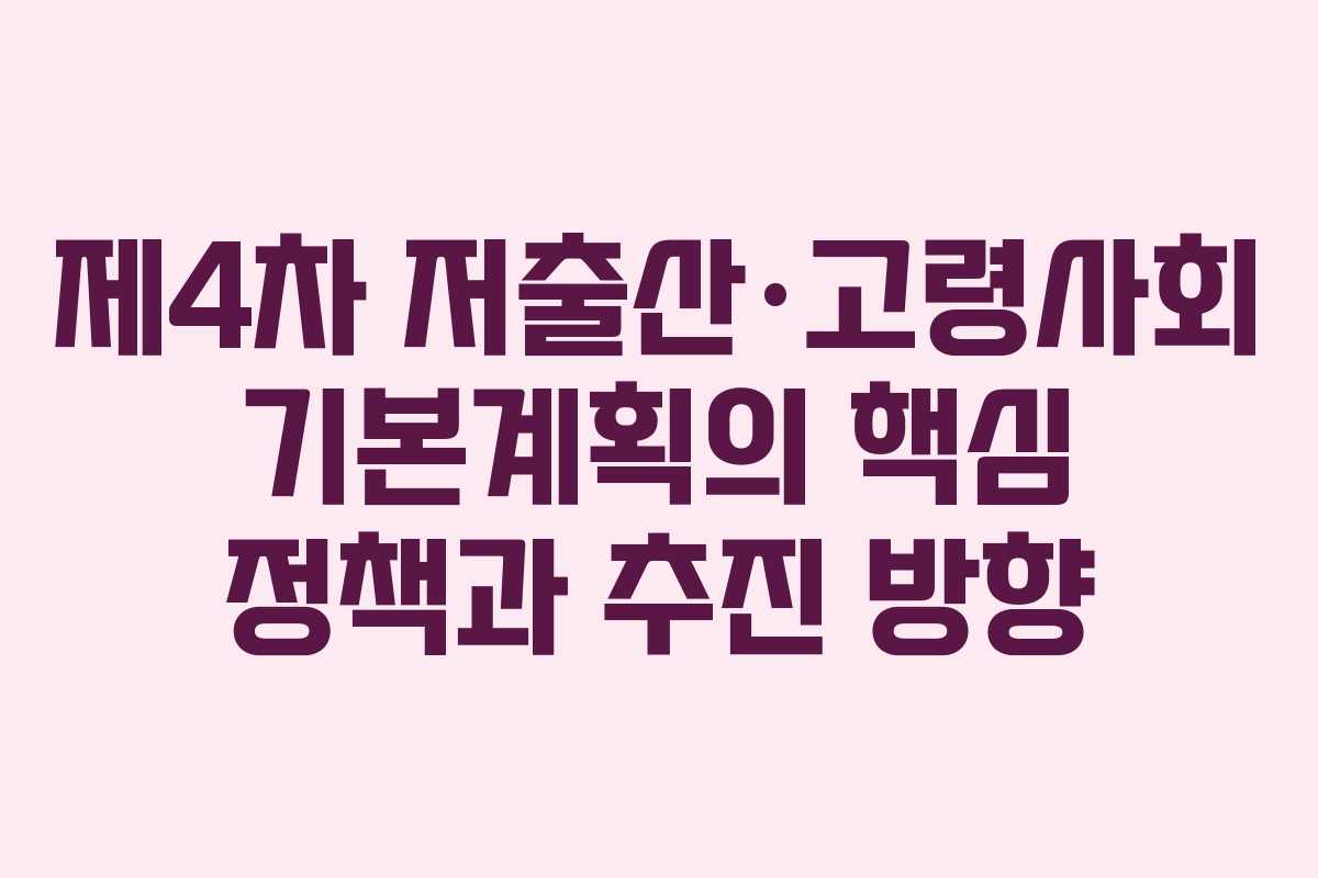 제4차 저출산·고령사회 기본계획의 핵심 정책과 추진 방향