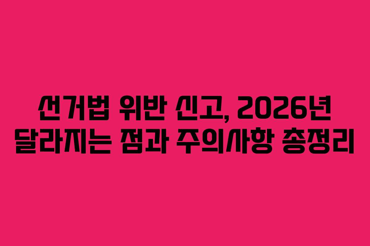 선거법 위반 신고, 2026년 달라지는 점과 주의사항 총정리